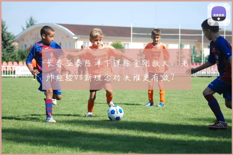 长春亚泰陈洋下课陈金刚救火，老帅经验vs新理念对决谁更有效？