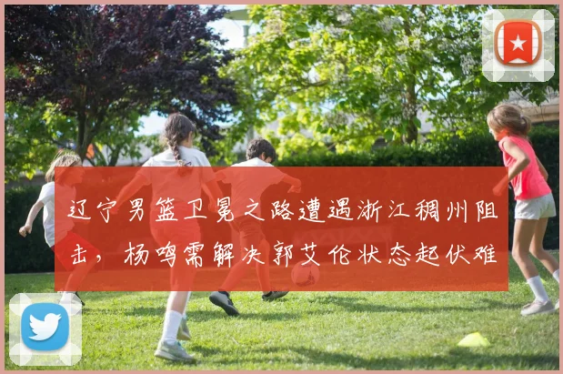辽宁男篮卫冕之路遭遇浙江稠州阻击,杨鸣需解决郭艾伦状态起伏难题?