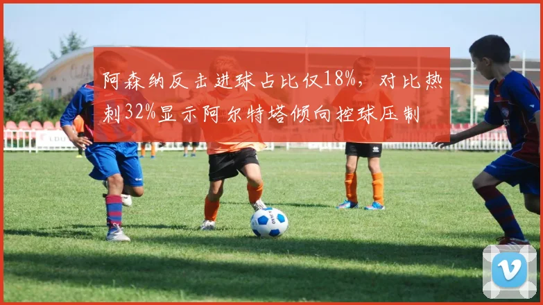 阿森纳反击进球占比仅18%，对比热刺32%显示阿尔特塔倾向控球压制